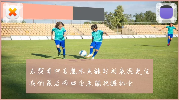 东契奇坦言魔术关键时刻表现更佳我们最后两回合未能把握机会