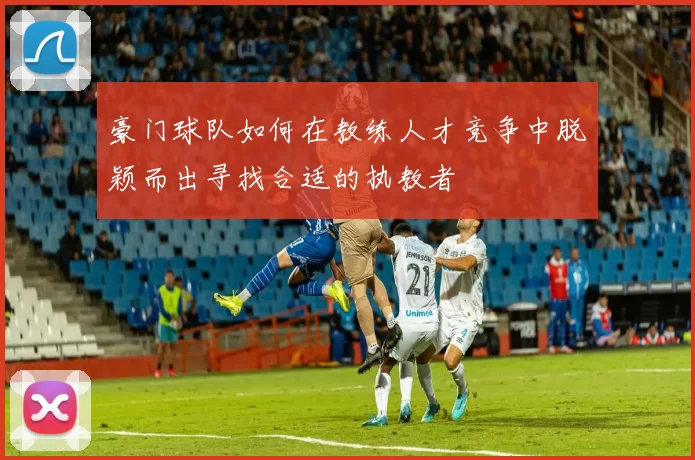 豪门球队如何在教练人才竞争中脱颖而出寻找合适的执教者