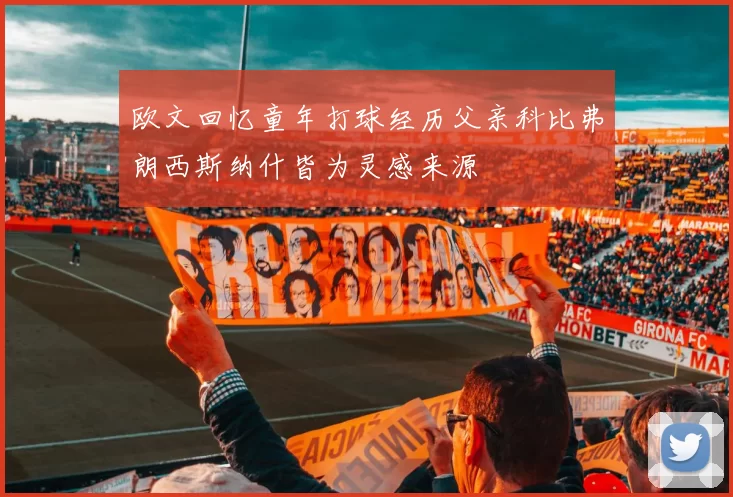 欧文回忆童年打球经历父亲科比弗朗西斯纳什皆为灵感来源