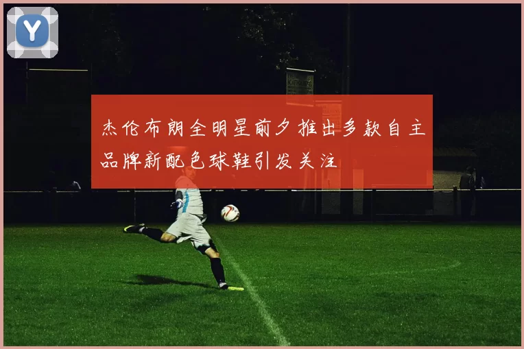 杰伦布朗全明星前夕推出多款自主品牌新配色球鞋引发关注