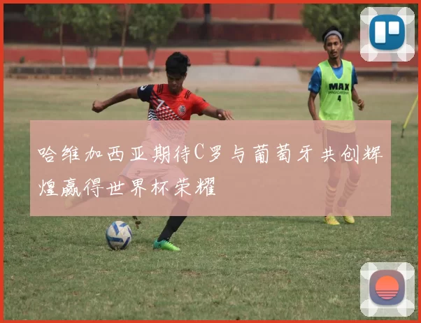 哈维加西亚期待C罗与葡萄牙共创辉煌赢得世界杯荣耀