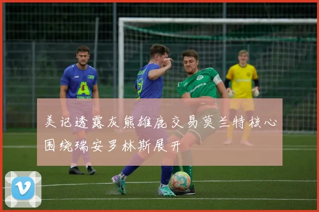 美记透露灰熊雄鹿交易莫兰特核心围绕瑞安罗林斯展开