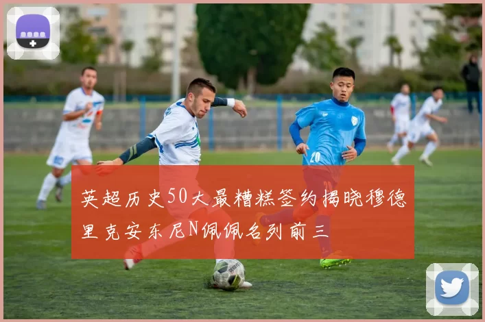 英超历史50大最糟糕签约揭晓穆德里克安东尼N佩佩名列前三