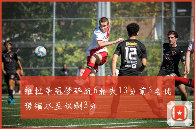 维拉争冠梦碎近6轮失13分前5名优势缩水至仅剩3分