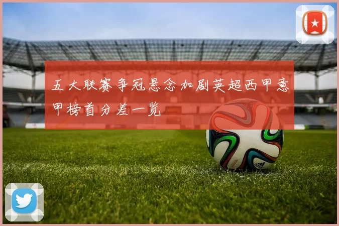 五大联赛争冠悬念加剧英超西甲意甲榜首分差一览