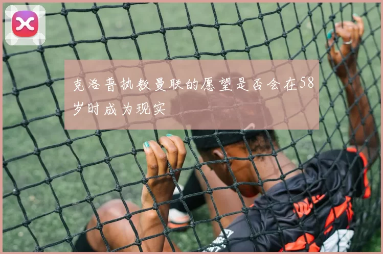克洛普执教曼联的愿望是否会在58岁时成为现实