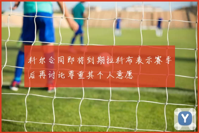 科尔合同即将到期拉科布表示赛季后再讨论尊重其个人意愿