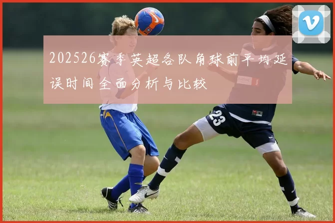 202526赛季英超各队角球前平均延误时间全面分析与比较