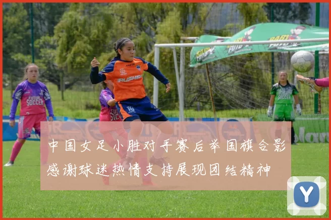 中国女足小胜对手赛后举国旗合影感谢球迷热情支持展现团结精神