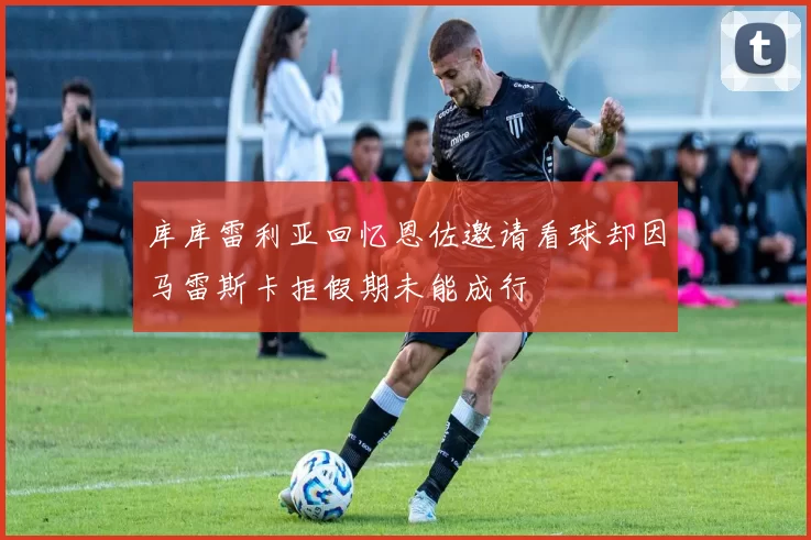 库库雷利亚回忆恩佐邀请看球却因马雷斯卡拒假期未能成行