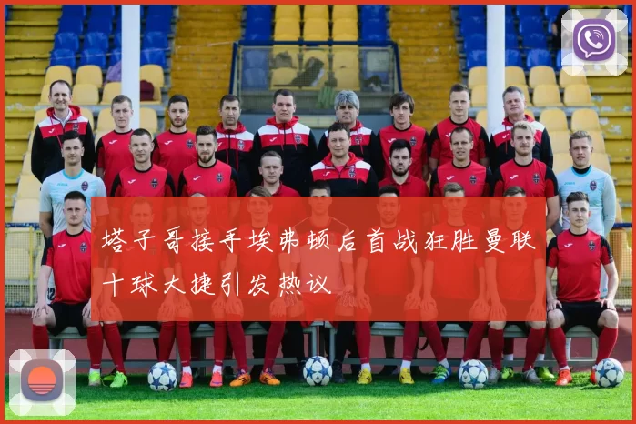 塔子哥接手埃弗顿后首战狂胜曼联十球大捷引发热议