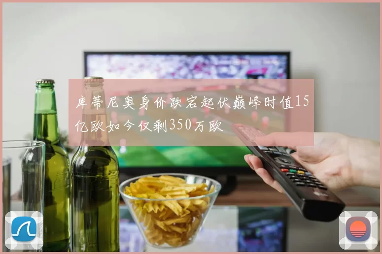 库蒂尼奥身价跌宕起伏巅峰时值15亿欧如今仅剩350万欧