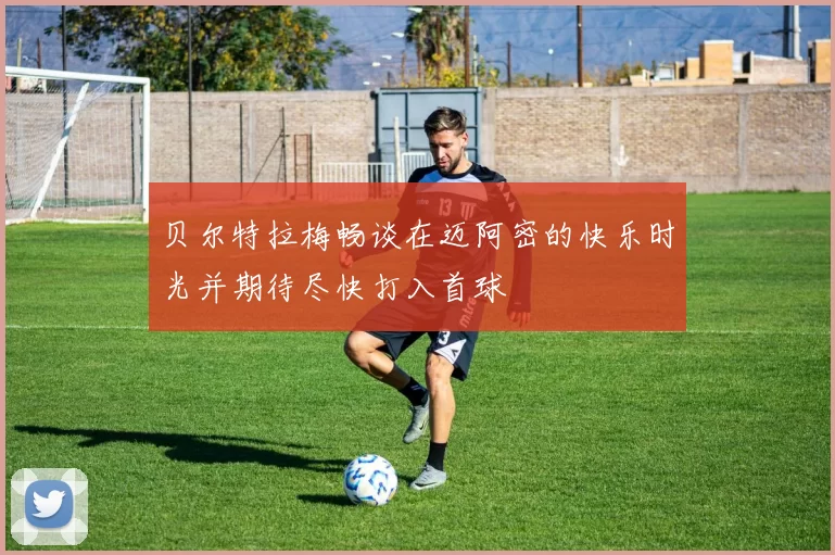 贝尔特拉梅畅谈在迈阿密的快乐时光并期待尽快打入首球
