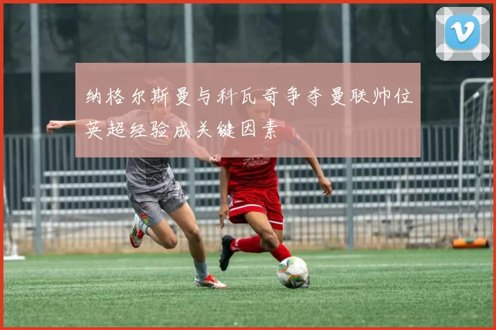纳格尔斯曼与科瓦奇争夺曼联帅位英超经验成关键因素