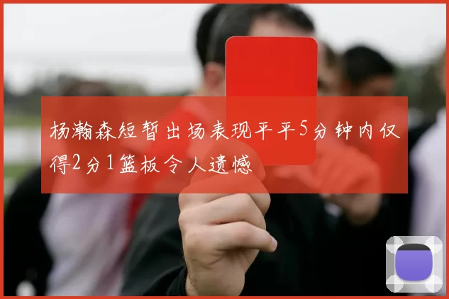 杨瀚森短暂出场表现平平5分钟内仅得2分1篮板令人遗憾