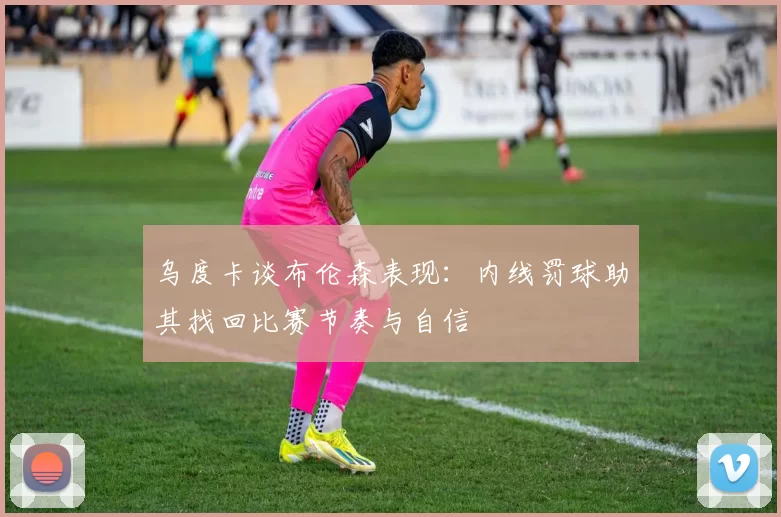 乌度卡谈布伦森表现：内线罚球助其找回比赛节奏与自信