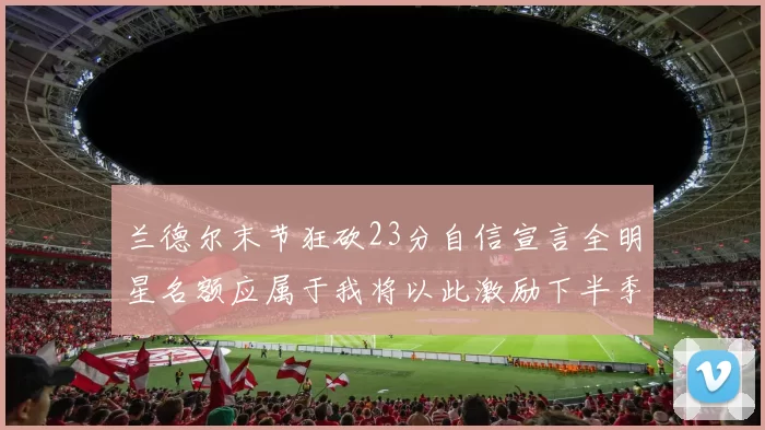 兰德尔末节狂砍23分自信宣言全明星名额应属于我将以此激励下半季表现