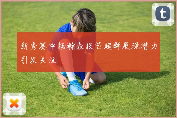 新秀赛中杨瀚森技艺超群展现潜力引发关注