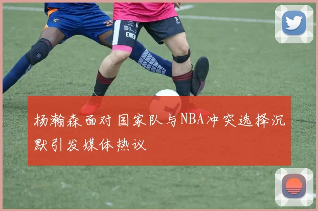 杨瀚森面对国家队与NBA冲突选择沉默引发媒体热议