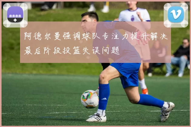 阿德尔曼强调球队专注力提升解决最后阶段投篮失误问题